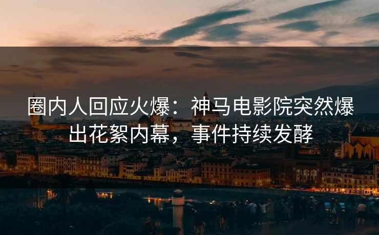 圈内人回应火爆：神马电影院突然爆出花絮内幕，事件持续发酵