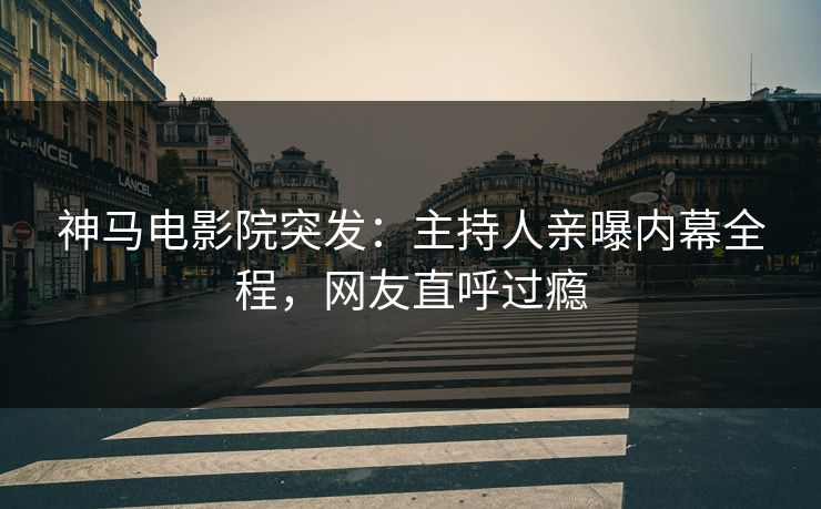 神马电影院突发：主持人亲曝内幕全程，网友直呼过瘾