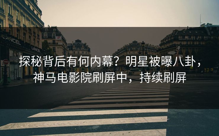 探秘背后有何内幕？明星被曝八卦，神马电影院刷屏中，持续刷屏