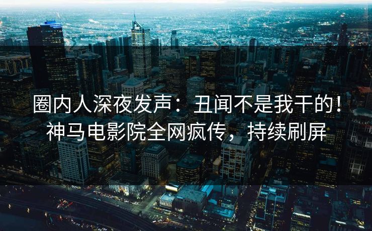 圈内人深夜发声：丑闻不是我干的！神马电影院全网疯传，持续刷屏
