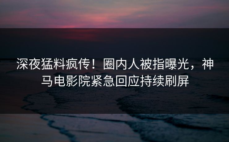 深夜猛料疯传！圈内人被指曝光，神马电影院紧急回应持续刷屏