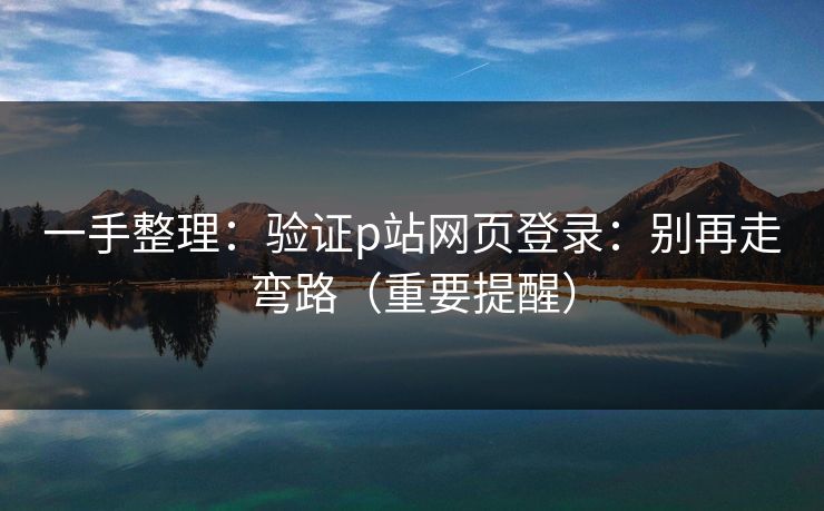 一手整理：验证p站网页登录：别再走弯路（重要提醒）