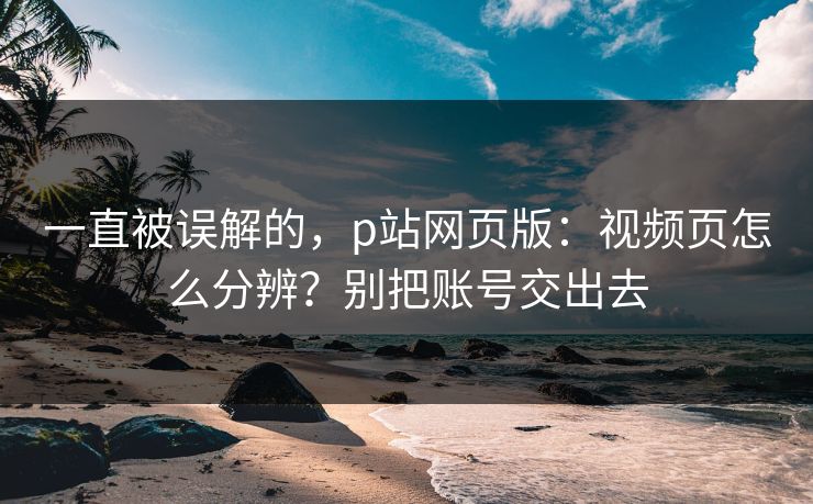 一直被误解的，p站网页版：视频页怎么分辨？别把账号交出去