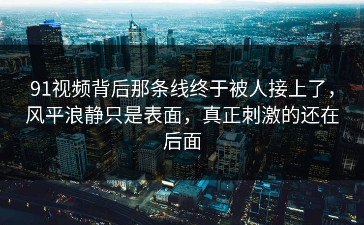 91视频背后那条线终于被人接上了,风平浪静只是表面,真正刺激的还在后面 91视频背后那条线终于被人接上了,风平浪静只是表面,真正刺激的还在后面