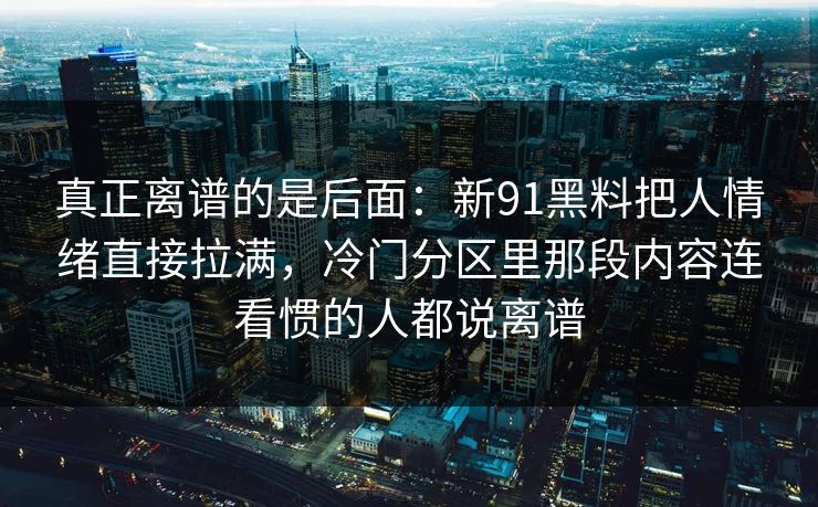 真正离谱的是后面：新91黑料把人情绪直接拉满，冷门分区里那段内容连看惯的人都说离谱